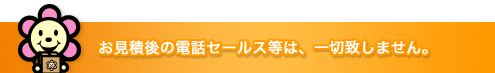 お見積後の電話セールス等は、一切致しません。
